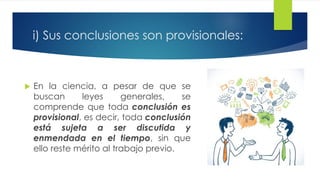 i) Sus conclusiones son provisionales:
 En la ciencia, a pesar de que se
buscan leyes generales, se
comprende que toda conclusión es
provisional, es decir, toda conclusión
está sujeta a ser discutida y
enmendada en el tiempo, sin que
ello reste mérito al trabajo previo.
 
