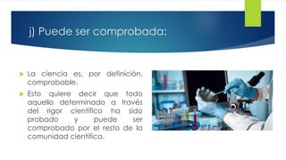 j) Puede ser comprobada:
 La ciencia es, por definición,
comprobable.
 Esto quiere decir que todo
aquello determinado a través
del rigor científico ha sido
probado y puede ser
comprobado por el resto de la
comunidad científica.
 