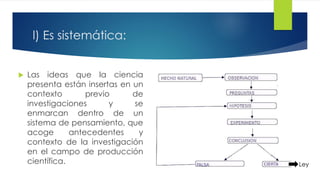 l) Es sistemática:
 Las ideas que la ciencia
presenta están insertas en un
contexto previo de
investigaciones y se
enmarcan dentro de un
sistema de pensamiento, que
acoge antecedentes y
contexto de la investigación
en el campo de producción
científica. Ley
 