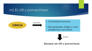 m) Es útil y provechosa:
Siempre ser útil y provechosa.
CIENCIA
solución
• Curiosidad humana
• Necesidades vitales y a los
problemas concretos.
busca
 