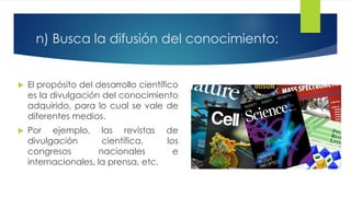 n) Busca la difusión del conocimiento:
 El propósito del desarrollo científico
es la divulgación del conocimiento
adquirido, para lo cual se vale de
diferentes medios.
 Por ejemplo, las revistas de
divulgación científica, los
congresos nacionales e
internacionales, la prensa, etc.
 