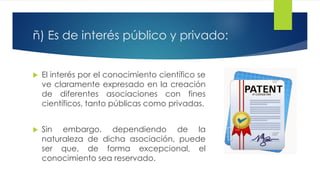 ñ) Es de interés público y privado:
 El interés por el conocimiento científico se
ve claramente expresado en la creación
de diferentes asociaciones con fines
científicos, tanto públicas como privadas.
 Sin embargo, dependiendo de la
naturaleza de dicha asociación, puede
ser que, de forma excepcional, el
conocimiento sea reservado.
 