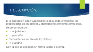 1. DESCRIPCIÓN:
Es la operación cognitiva mediante la cual determinamos las
propiedades de los objetos y las relaciones existentes entre ellos.
Se caracteriza por:
 La objetividad,
 La precisión,
 El carácter exhaustivo de los datos y
 La claridad
Con la que se exponen en forma verbal o escrita.
 
