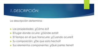 1. DESCRIPCIÓN:
La descripción determina:
 Las propiedades: ¿Cómo es?
 El lugar donde ocurre: ¿Dónde está?
 El tiempo en el que transcurre: ¿Cuando ocurre?
 Su composición: ¿De que esta hecho?
 Sus elementos componentes: ¿Qué partes tiene?
 