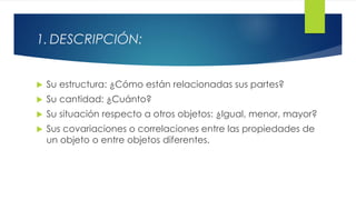 1. DESCRIPCIÓN:
 Su estructura: ¿Cómo están relacionadas sus partes?
 Su cantidad: ¿Cuánto?
 Su situación respecto a otros objetos: ¿Igual, menor, mayor?
 Sus covariaciones o correlaciones entre las propiedades de
un objeto o entre objetos diferentes.
 