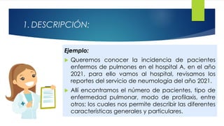 1. DESCRIPCIÓN:
Ejemplo:
 Queremos conocer la incidencia de pacientes
enfermos de pulmones en el hospital A, en el año
2021, para ello vamos al hospital, revisamos los
reportes del servicio de neumología del año 2021.
 Allí encontramos el número de pacientes, tipo de
enfermedad pulmonar, modo de profilaxis, entre
otros; los cuales nos permite describir las diferentes
características generales y particulares.
 