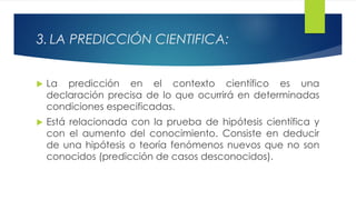 3. LA PREDICCIÓN CIENTIFICA:
 La predicción en el contexto científico es una
declaración precisa de lo que ocurrirá en determinadas
condiciones especificadas.
 Está relacionada con la prueba de hipótesis científica y
con el aumento del conocimiento. Consiste en deducir
de una hipótesis o teoría fenómenos nuevos que no son
conocidos (predicción de casos desconocidos).
 