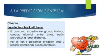 3. LA PREDICCIÓN CIENTIFICA:
Ejemplo:
Un estudio sobre la diabetes
 El consumo excesivo de grasas, harinas,
azúcar, alcohol, entre otros, están
propensos a tener diabetes.
 Por lo tanto podemos predecir esto y
realizar campañas que lo controlen.
 