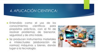 4. APLICACIÓN CIENTIFICA:
 Entendido como el uso de los
conocimientos científicos para
propósitos prácticos, con el fin de
resolver problemas de bienestar,
seguridad y de otra índole.
 Se producen instrumentos materiales
e intelectuales (elaboración de
normas) máquinas y bienes, dando
lugar a la tecnología.
 