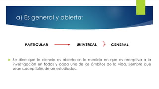 a) Es general y abierta:
 Se dice que la ciencia es abierta en la medida en que es receptiva a la
investigación en todos y cada uno de los ámbitos de la vida, siempre que
sean susceptibles de ser estudiados.
PARTICULAR UNIVERSAL GENERAL
 