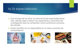 b) Es especializada:
 Con el paso de los años, la ciencia ha ido especializándose
más, dando lugar a áreas muy específicas y concretas de
investigación que se comportan como auténticos universos
de estudio.
 Cada científico es un especialista en un área concreta de
conocimiento.
 