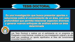 Es una investigación que busca presentar aportes o
soluciones sobre el conocimiento de un área, con una
profundidad que permita relacionar aspectos diversos
y generar nuevos enfoques de análisis sobre un área
determinada
TESIS DOCTORAL
Las Tesis Doctoral a realizar por el participante en un programa de
Postgrado a nivel Doctoral, consiste en una investigación original y de alto
nivel que constituya un aporte significativo al área del conocimiento
Universidad Yacambú (2007)
 