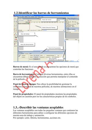 1.2.Identificar las barras de herramientas.




Barras de menú: Es el area donde se encuentran las opciones de menú que
controlan las funciones .

Barra de herramientas: Contiene diversas herramientas, entre ellas se
encuentran dibujo, edición y selección que permita manipular el contenido
de la película .

Panel de línea de tiempo: Nos ofrece la posibilidad de gestionar la
estructura y longitud de nuestras películas, de nuestras animaciones en el
tiempo.

Panel de propiedades: El panel de propiedades mostrara las propiedades
del objeto en cuestión pero no las características propias de los simbolos.




1.3..-Describir las ventanas acoplables
Las ventanas acoplables son todas las pequeñas ventanas que contienen las
diferentes herramientas para editar o configurar las diferentes opciones de
nuestra area de trabajo y animación.
Por ejemplo: color, librería, herramientas, acciones etc.
 