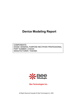 Device Modeling Report



COMPONENTS:
DIODE/ GENERAL PURPOSE RECTIFIER/ PROFESSIONAL
PART NUMBER: U1GC44
MANUFACTURER: TOSHIBA




                      Bee Technologies Inc.



     All Rights Reserved Copyright (C) Bee Technologies Inc. 2004
 