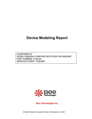 Device Modeling Report



COMPONENTS:
DIODE/ GENERAL PURPOSE RECTIFIER/ SATANDARD
PART NUMBER: U1GC44
MANUFACTURER: TOSHIBA




                       Bee Technologies Inc.



     All Rights Reserved Copyright (C) Bee Technologies Inc. 2004
 