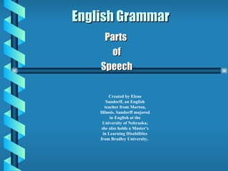 English Grammar Parts  of Speech Created by Elene Sandorff, an English teacher from Morton, Illinois. Sandorff majored in English at the University of Nebraska; she also holds a Master's in Learning Disabilities from Bradley University.  