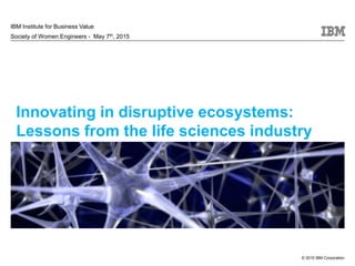© 2015 IBM Corporation
Innovating in disruptive ecosystems:
Lessons from the life sciences industry
IBM Institute for Business Value
Society of Women Engineers - May 7th, 2015
 