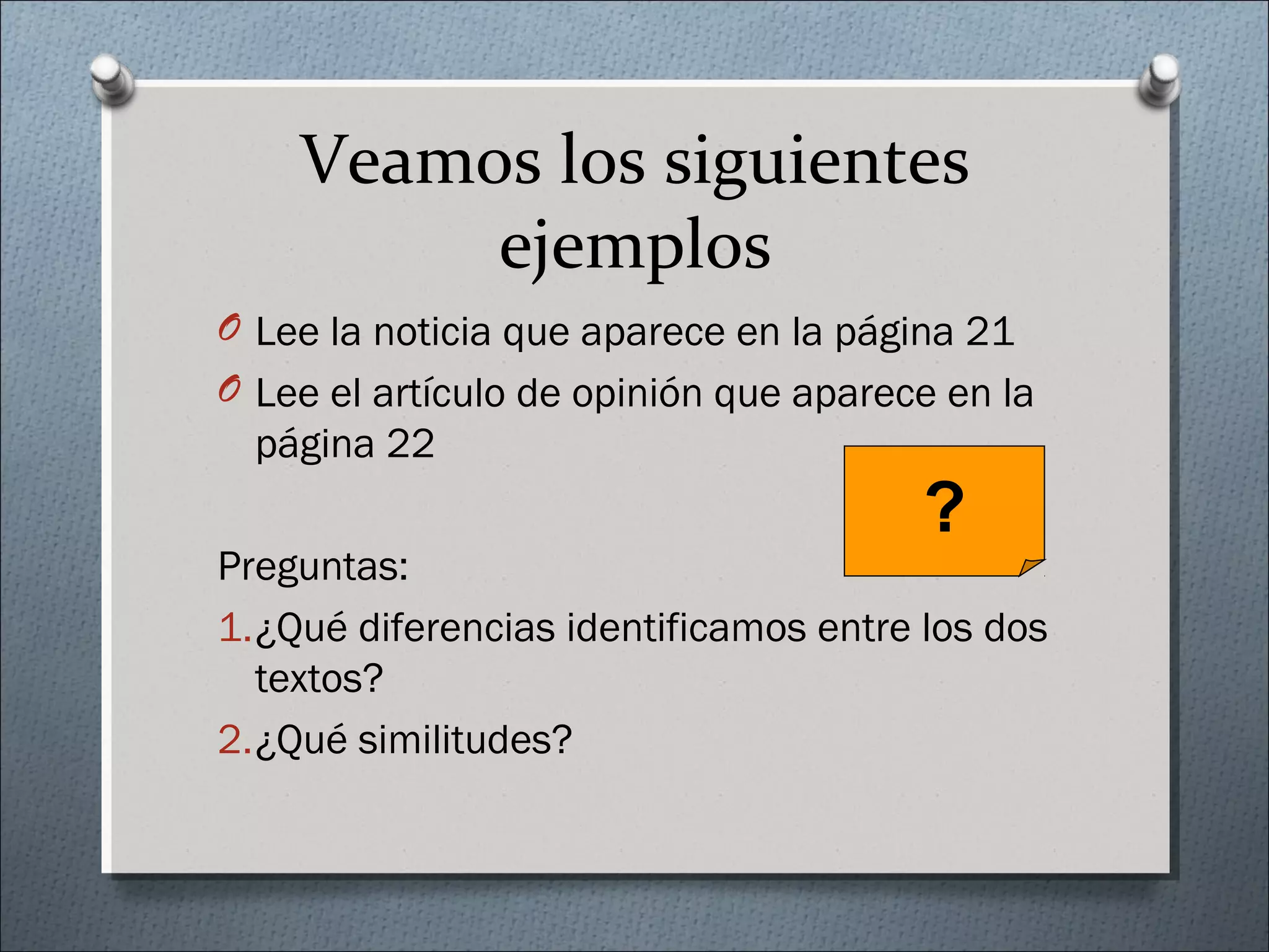Veamos los siguientes
ejemplos
O Lee la noticia que aparece en la página 21
O Lee el artículo de opinión que aparece en la
página 22
Preguntas:
1.¿Qué diferencias identificamos entre los dos
textos?
2.¿Qué similitudes?
?
 