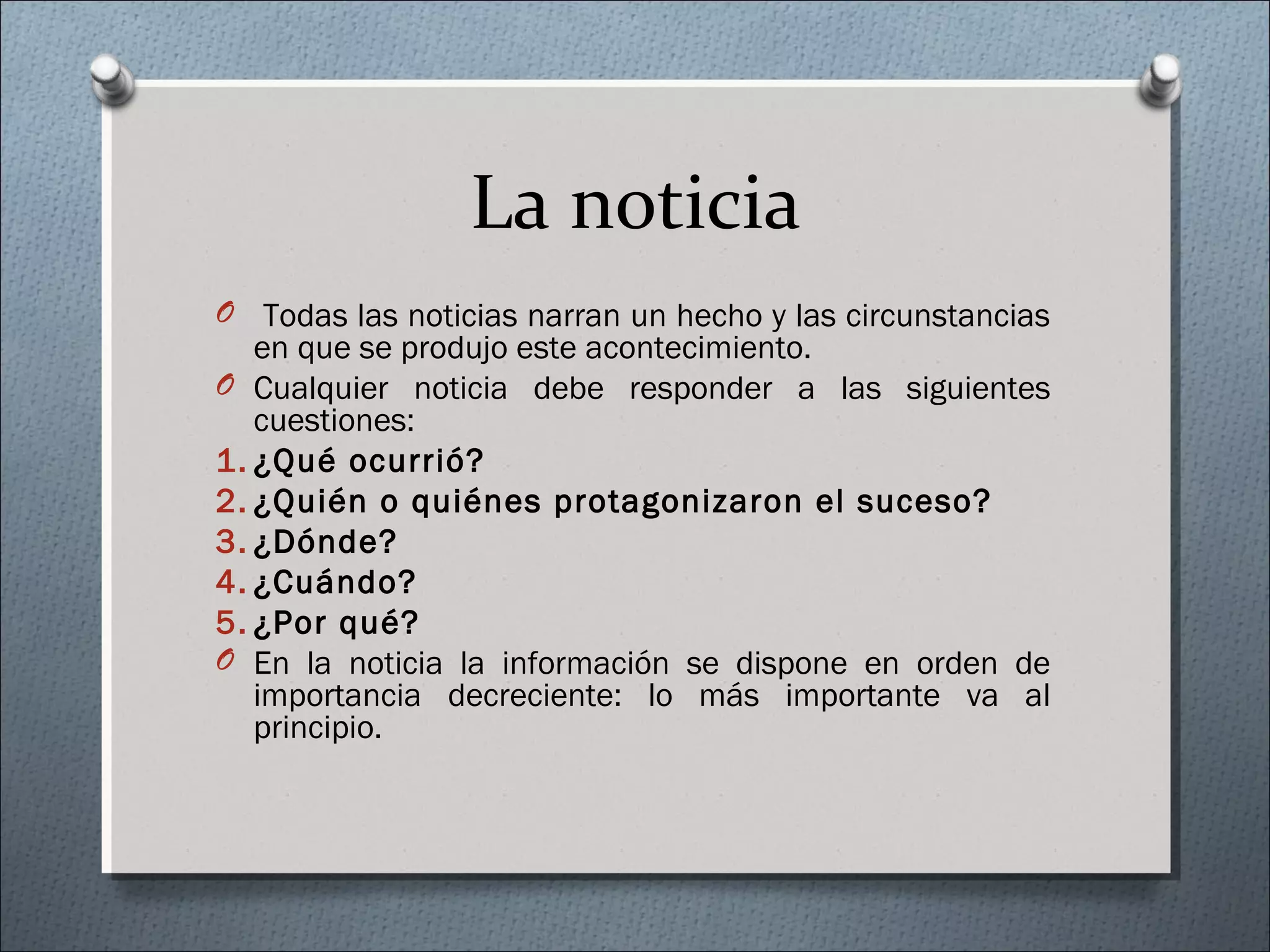 La noticia
O Todas las noticias narran un hecho y las circunstancias
en que se produjo este acontecimiento.
O Cualquier noticia debe responder a las siguientes
cuestiones:
1. ¿Qué ocurrió?
2. ¿Quién o quiénes protagonizaron el suceso?
3. ¿Dónde?
4. ¿Cuándo?
5. ¿Por qué?
O En la noticia la información se dispone en orden de
importancia decreciente: lo más importante va al
principio.
 