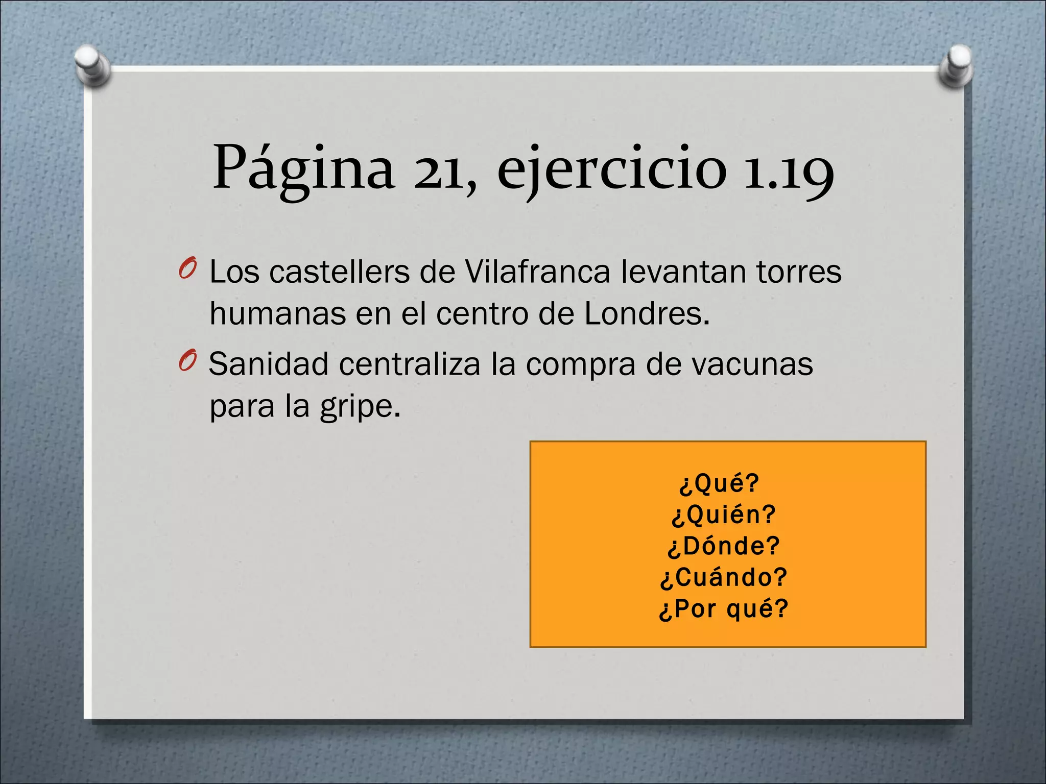 Página 21, ejercicio 1.19
O Los castellers de Vilafranca levantan torres
humanas en el centro de Londres.
O Sanidad centraliza la compra de vacunas
para la gripe.
¿Qué?
¿Quién?
¿Dónde?
¿Cuándo?
¿Por qué?
 