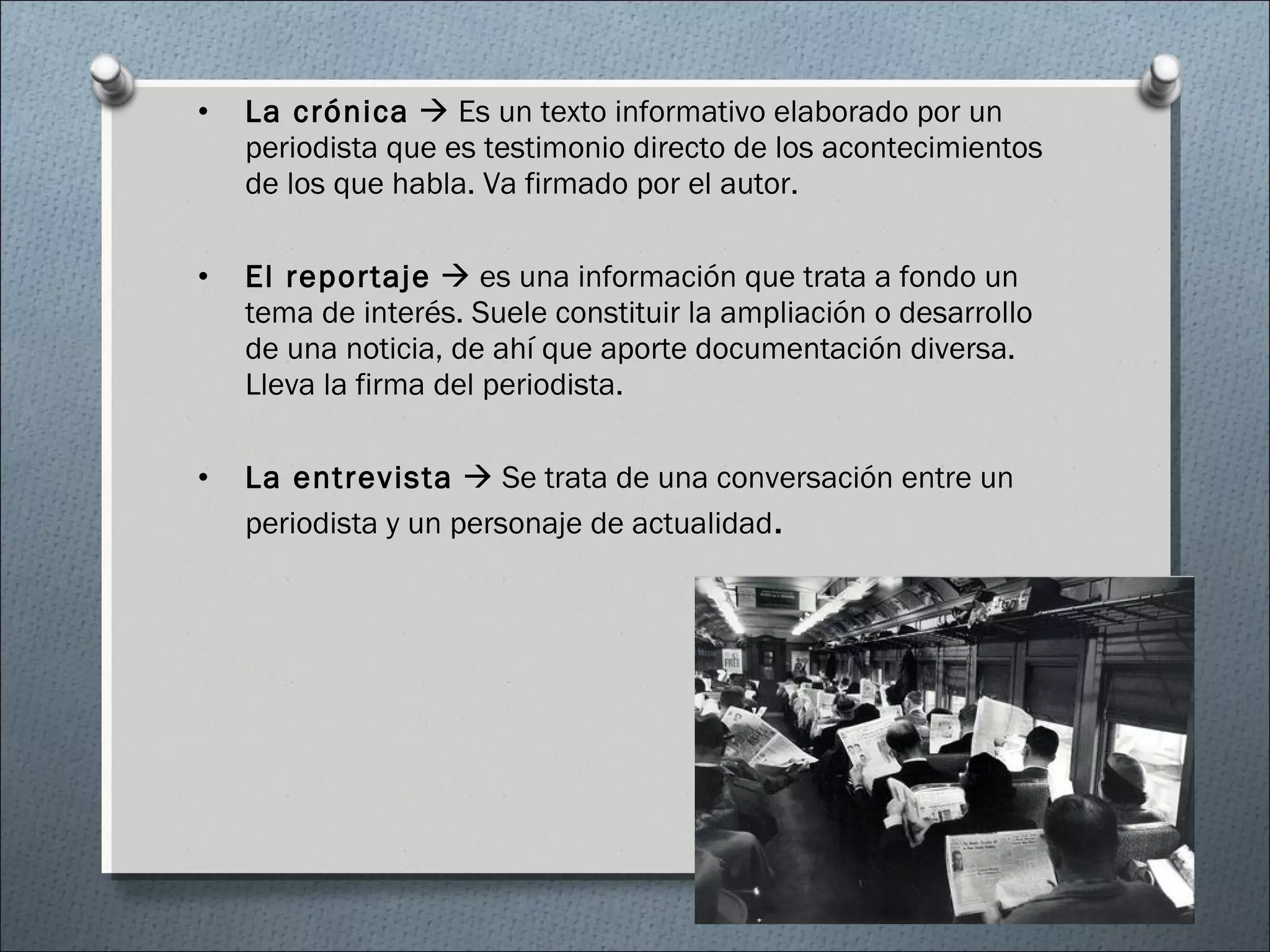 • La crónica  Es un texto informativo elaborado por un
periodista que es testimonio directo de los acontecimientos
de los que habla. Va firmado por el autor.
• El reportaje  es una información que trata a fondo un
tema de interés. Suele constituir la ampliación o desarrollo
de una noticia, de ahí que aporte documentación diversa.
Lleva la firma del periodista.
• La entrevista  Se trata de una conversación entre un
periodista y un personaje de actualidad.
 