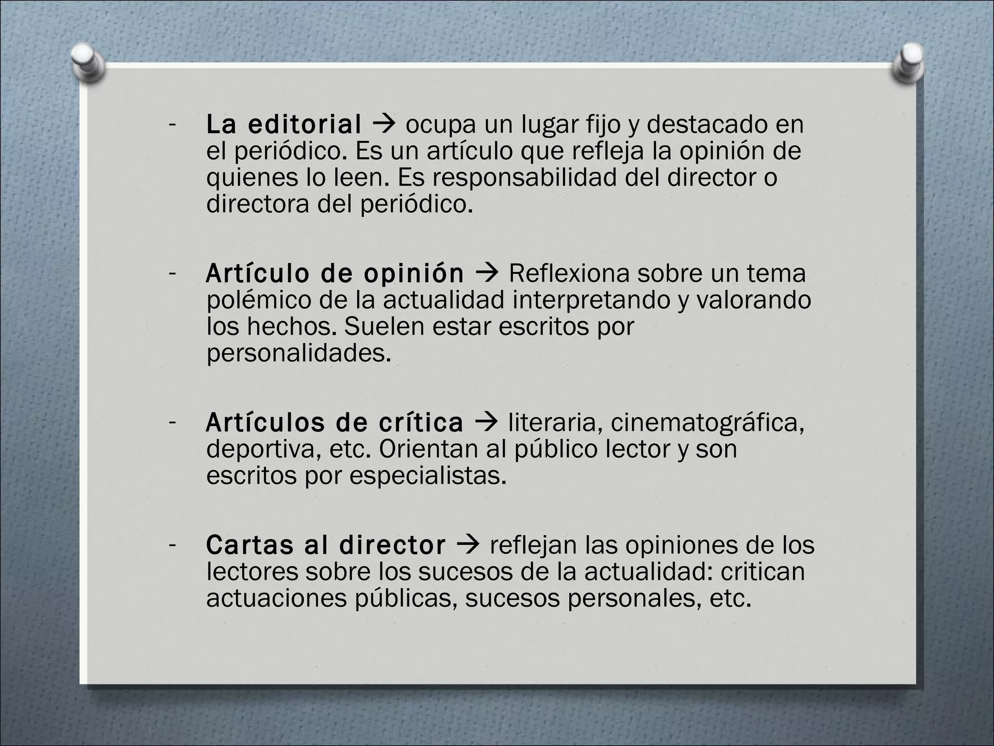 - La editorial  ocupa un lugar fijo y destacado en
el periódico. Es un artículo que refleja la opinión de
quienes lo leen. Es responsabilidad del director o
directora del periódico.
- Artículo de opinión  Reflexiona sobre un tema
polémico de la actualidad interpretando y valorando
los hechos. Suelen estar escritos por
personalidades.
- Artículos de crítica  literaria, cinematográfica,
deportiva, etc. Orientan al público lector y son
escritos por especialistas.
- Cartas al director  reflejan las opiniones de los
lectores sobre los sucesos de la actualidad: critican
actuaciones públicas, sucesos personales, etc.
 