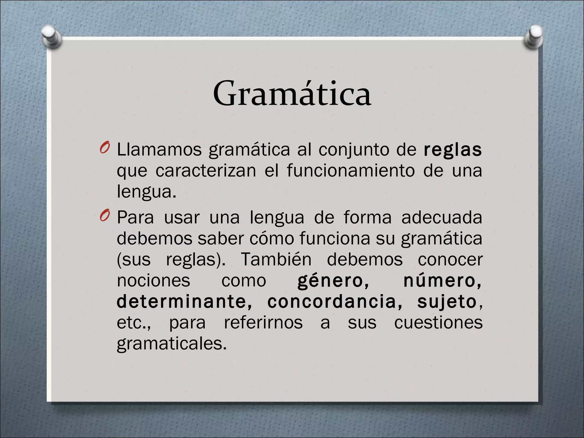 Gramática
O Llamamos gramática al conjunto de reglas
que caracterizan el funcionamiento de una
lengua.
O Para usar una lengua de forma adecuada
debemos saber cómo funciona su gramática
(sus reglas). También debemos conocer
nociones como género, número,
determinante, concordancia, sujeto,
etc., para referirnos a sus cuestiones
gramaticales.
 