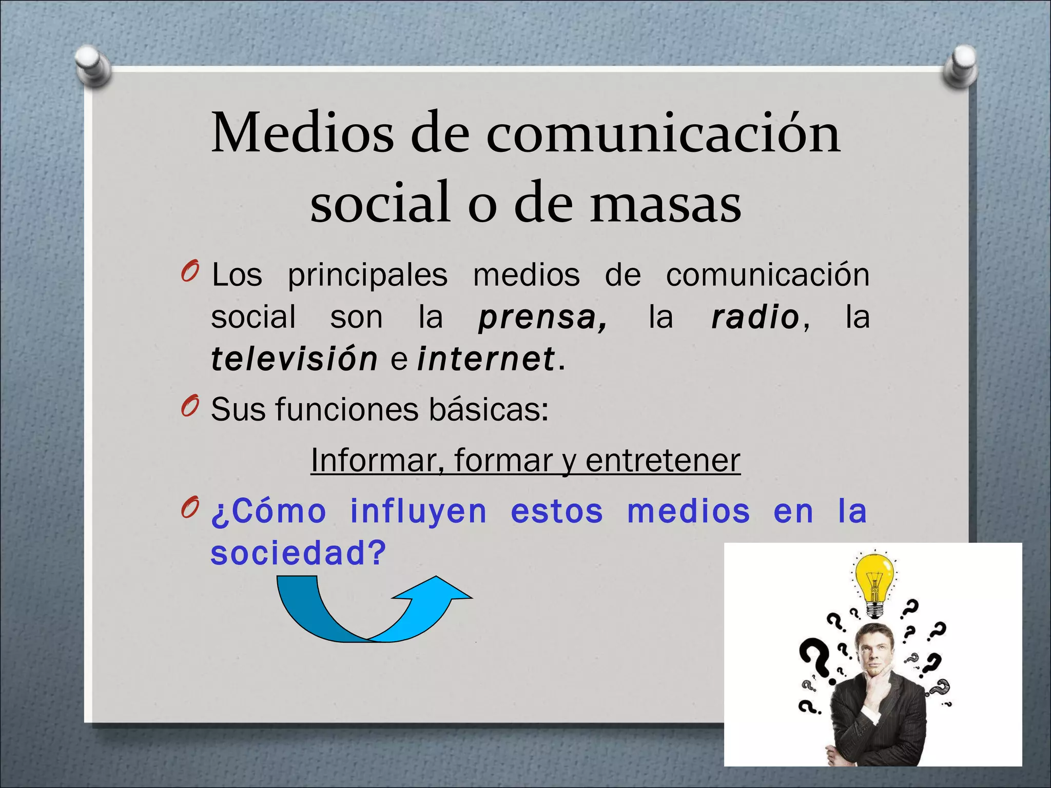 Medios de comunicación
social o de masas
O Los principales medios de comunicación
social son la prensa, la radio, la
televisión e internet.
O Sus funciones básicas:
Informar, formar y entretener
O ¿Cómo influyen estos medios en la
sociedad?
 