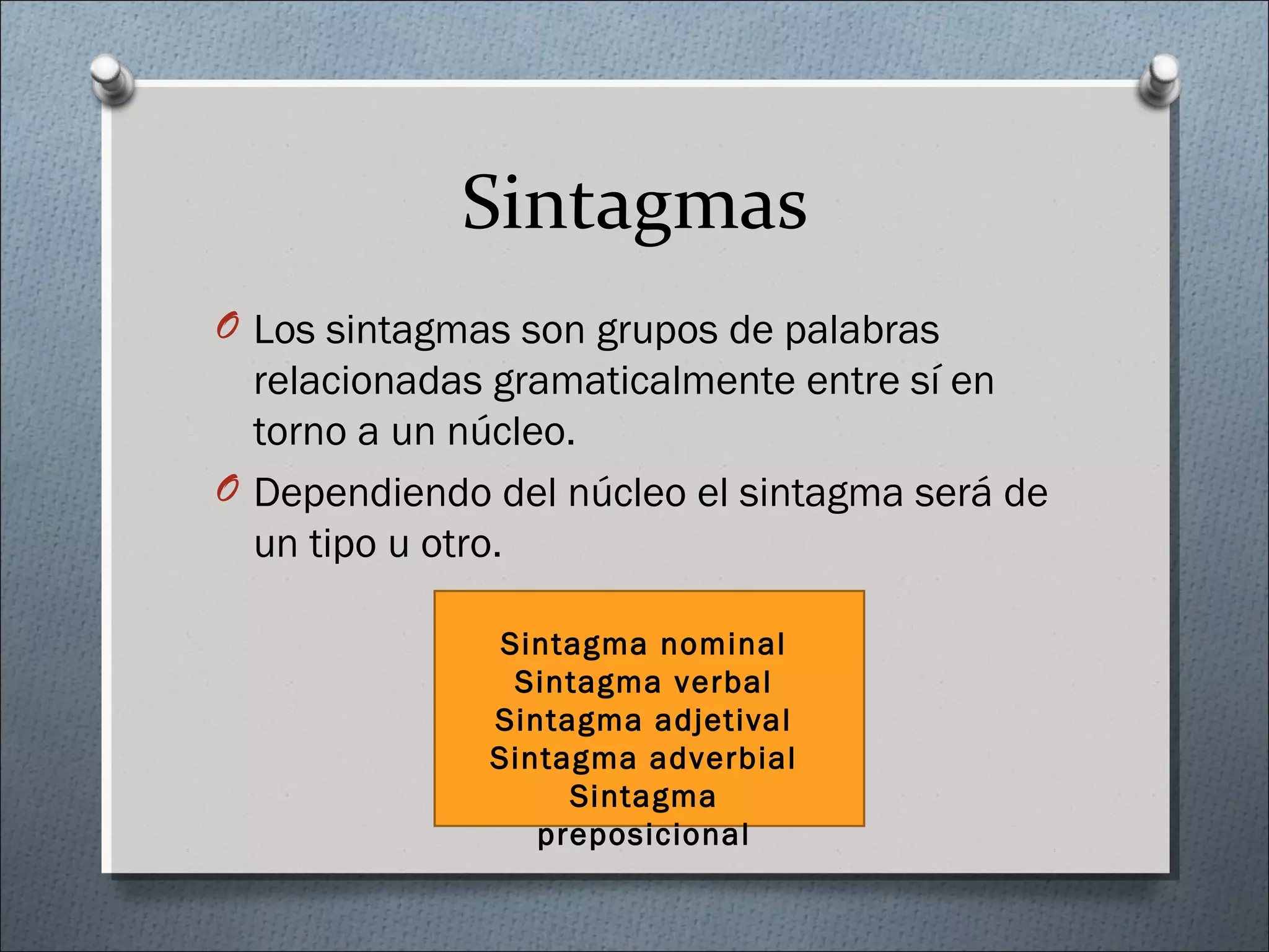 Sintagmas
O Los sintagmas son grupos de palabras
relacionadas gramaticalmente entre sí en
torno a un núcleo.
O Dependiendo del núcleo el sintagma será de
un tipo u otro.
Sintagma nominal
Sintagma verbal
Sintagma adjetival
Sintagma adverbial
Sintagma
preposicional
 