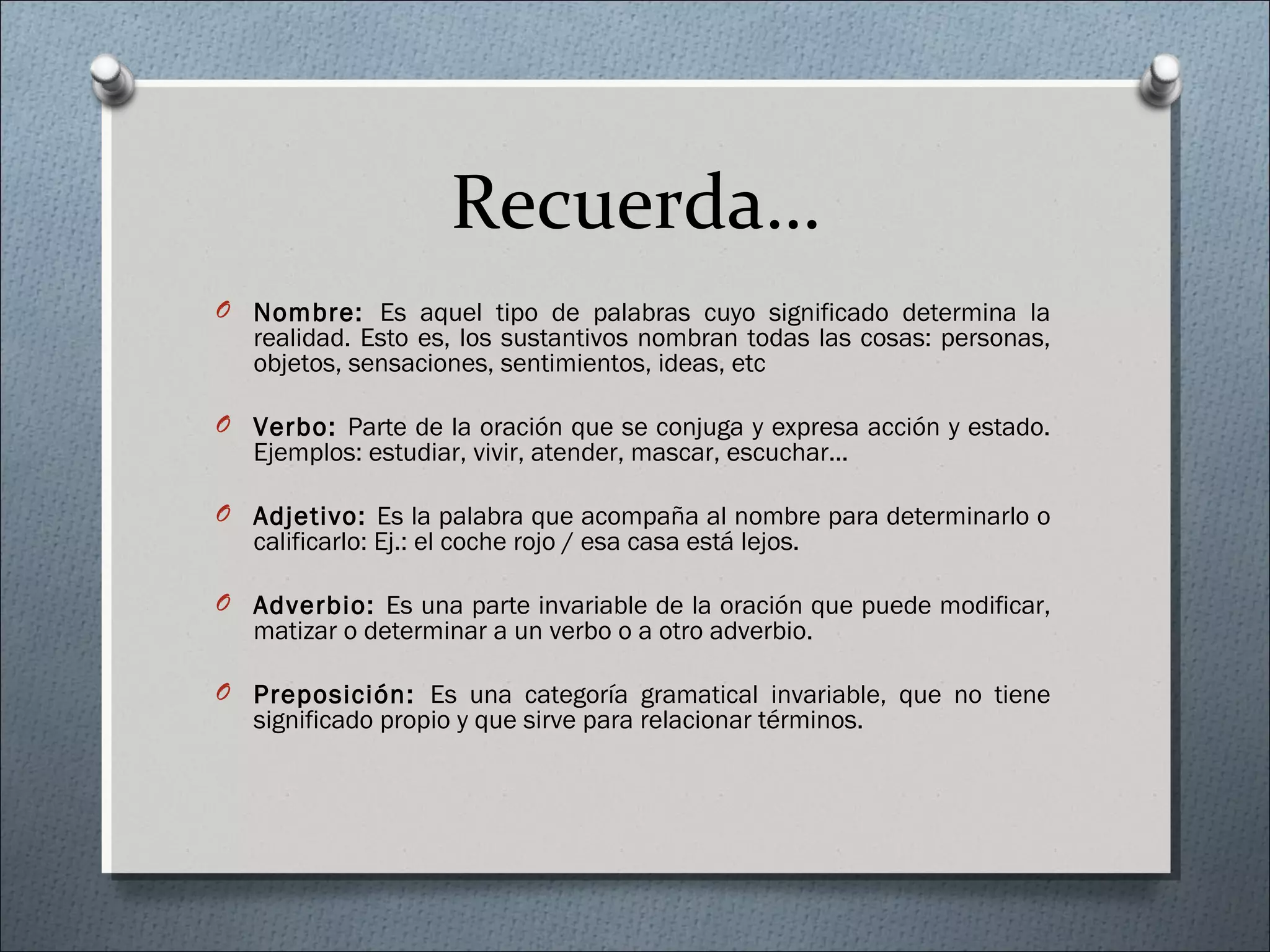 Recuerda…
O Nombre: Es aquel tipo de palabras cuyo significado determina la
realidad. Esto es, los sustantivos nombran todas las cosas: personas,
objetos, sensaciones, sentimientos, ideas, etc
O Verbo: Parte de la oración que se conjuga y expresa acción y estado.
Ejemplos: estudiar, vivir, atender, mascar, escuchar...
O Adjetivo: Es la palabra que acompaña al nombre para determinarlo o
calificarlo: Ej.: el coche rojo / esa casa está lejos.
O Adverbio: Es una parte invariable de la oración que puede modificar,
matizar o determinar a un verbo o a otro adverbio.
O Preposición: Es una categoría gramatical invariable, que no tiene
significado propio y que sirve para relacionar términos.
 