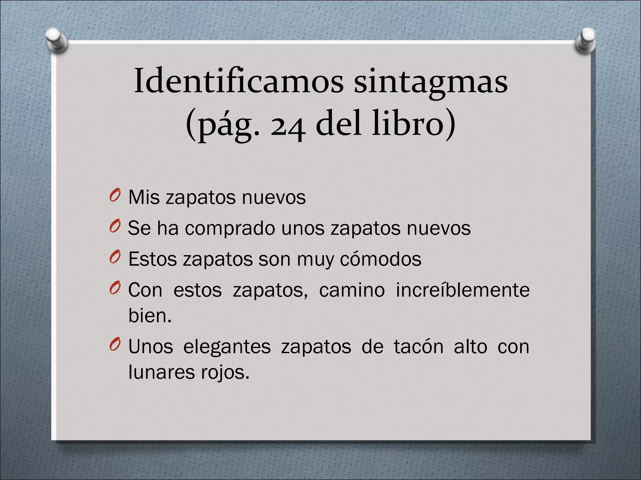 Identificamos sintagmas
(pág. 24 del libro)
O Mis zapatos nuevos
O Se ha comprado unos zapatos nuevos
O Estos zapatos son muy cómodos
O Con estos zapatos, camino increíblemente
bien.
O Unos elegantes zapatos de tacón alto con
lunares rojos.
 
