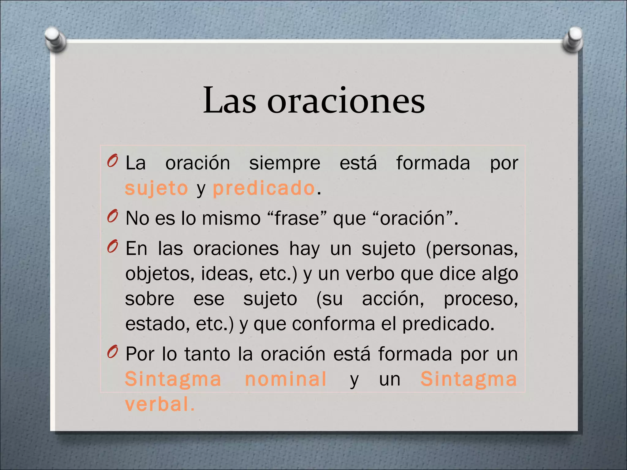 Las oraciones
O La oración siempre está formada por
sujeto y predicado.
O No es lo mismo “frase” que “oración”.
O En las oraciones hay un sujeto (personas,
objetos, ideas, etc.) y un verbo que dice algo
sobre ese sujeto (su acción, proceso,
estado, etc.) y que conforma el predicado.
O Por lo tanto la oración está formada por un
Sintagma nominal y un Sintagma
verbal.
 