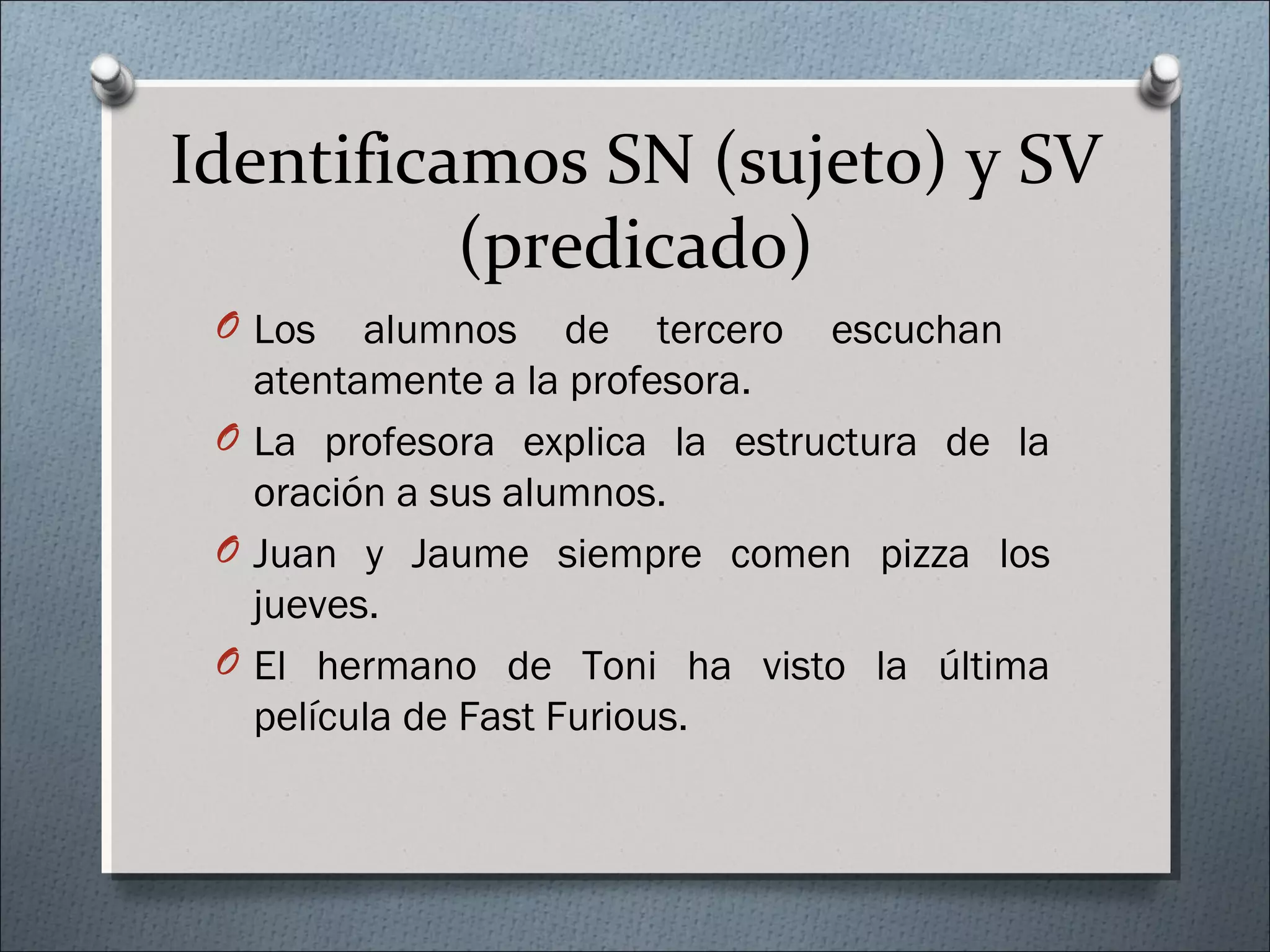 Identificamos SN (sujeto) y SV
(predicado)
O Los alumnos de tercero escuchan
atentamente a la profesora.
O La profesora explica la estructura de la
oración a sus alumnos.
O Juan y Jaume siempre comen pizza los
jueves.
O El hermano de Toni ha visto la última
película de Fast Furious.
 