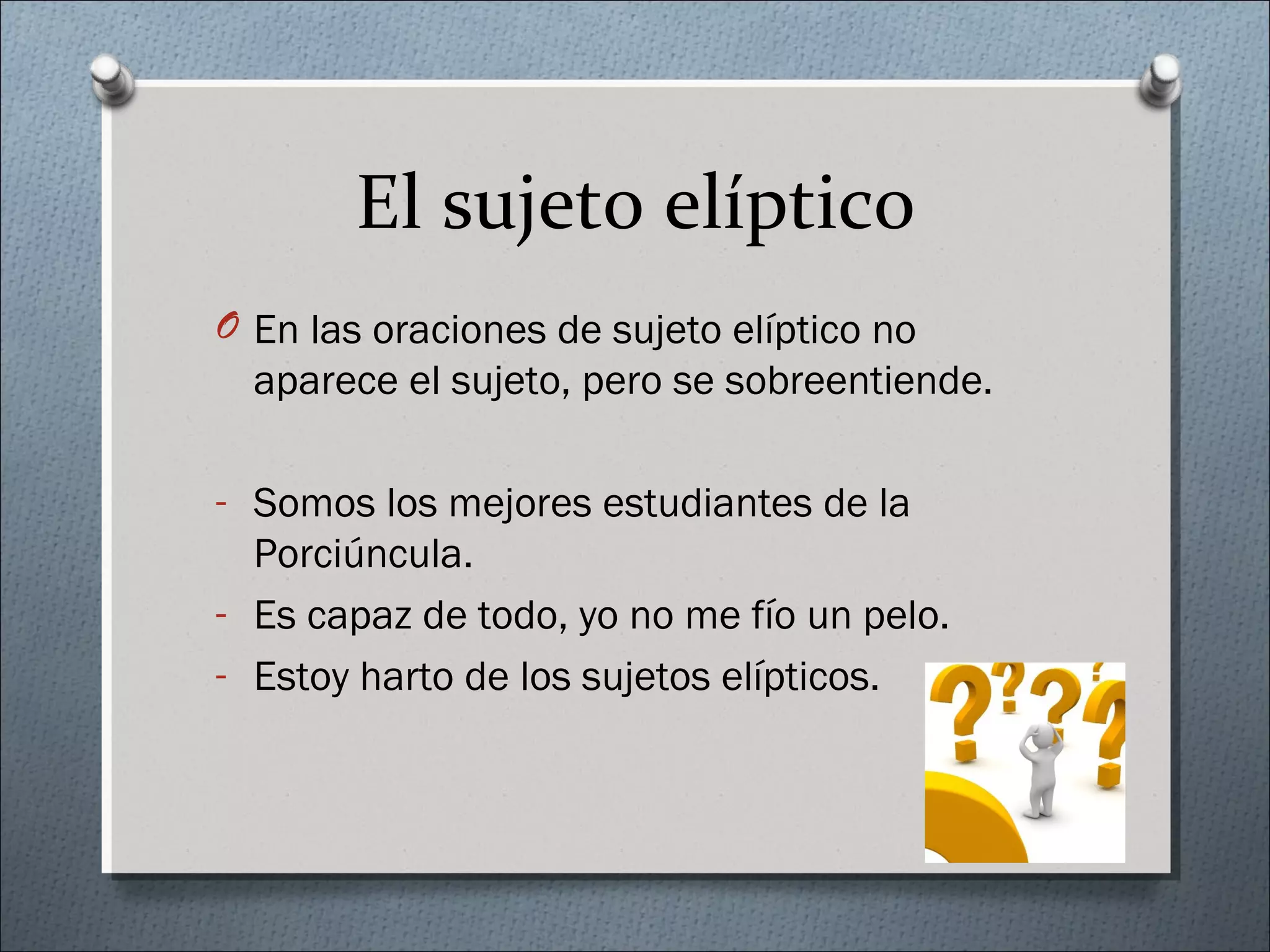 El sujeto elíptico
O En las oraciones de sujeto elíptico no
aparece el sujeto, pero se sobreentiende.
- Somos los mejores estudiantes de la
Porciúncula.
- Es capaz de todo, yo no me fío un pelo.
- Estoy harto de los sujetos elípticos.
 