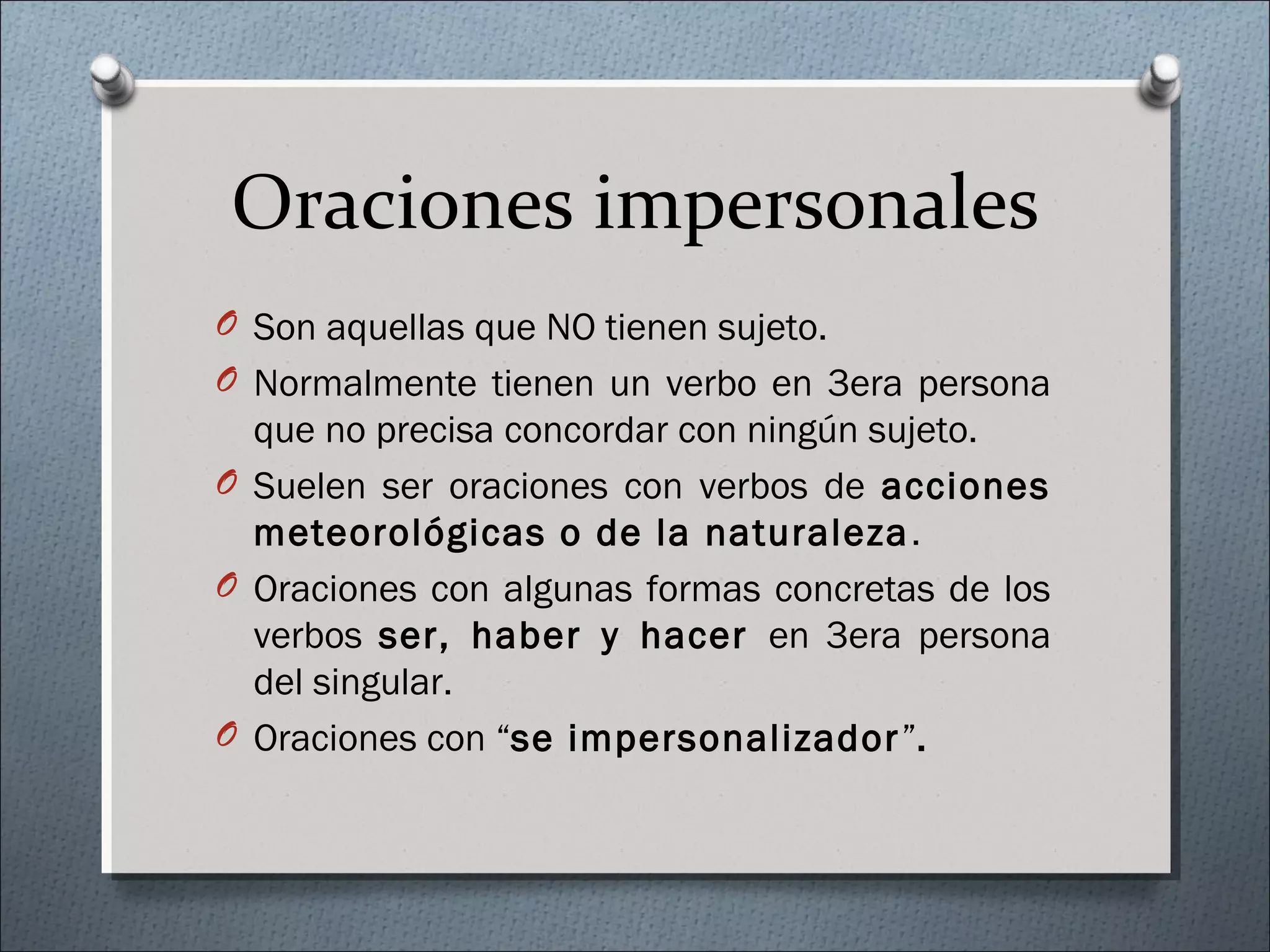 Oraciones impersonales
O Son aquellas que NO tienen sujeto.
O Normalmente tienen un verbo en 3era persona
que no precisa concordar con ningún sujeto.
O Suelen ser oraciones con verbos de acciones
meteorológicas o de la naturaleza.
O Oraciones con algunas formas concretas de los
verbos ser, haber y hacer en 3era persona
del singular.
O Oraciones con “se impersonalizador”.
 