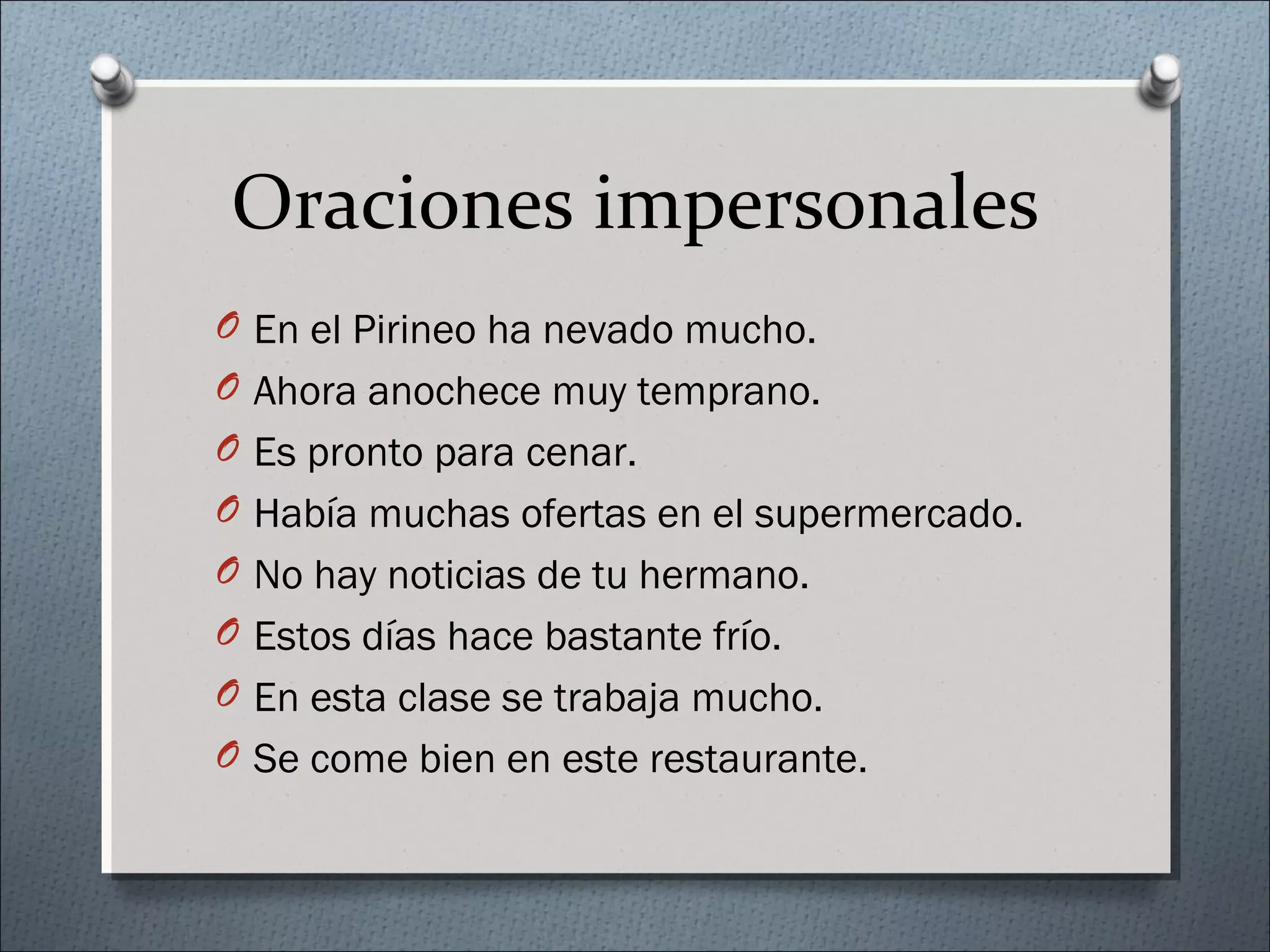 Oraciones impersonales
O En el Pirineo ha nevado mucho.
O Ahora anochece muy temprano.
O Es pronto para cenar.
O Había muchas ofertas en el supermercado.
O No hay noticias de tu hermano.
O Estos días hace bastante frío.
O En esta clase se trabaja mucho.
O Se come bien en este restaurante.
 