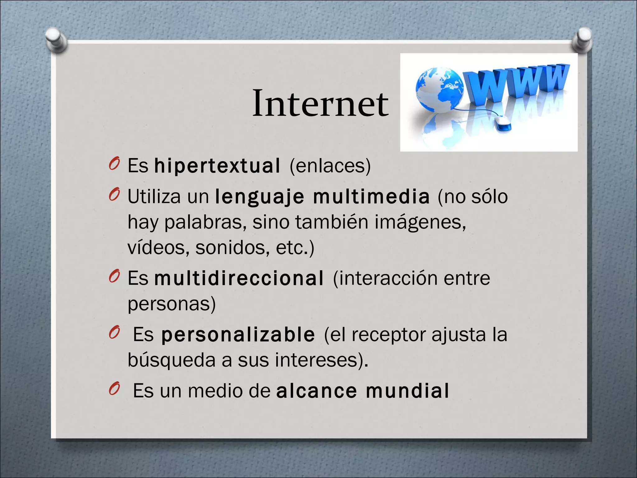 Internet
O Es hipertextual (enlaces)
O Utiliza un lenguaje multimedia (no sólo
hay palabras, sino también imágenes,
vídeos, sonidos, etc.)
O Es multidireccional (interacción entre
personas)
O Es personalizable (el receptor ajusta la
búsqueda a sus intereses).
O Es un medio de alcance mundial
 