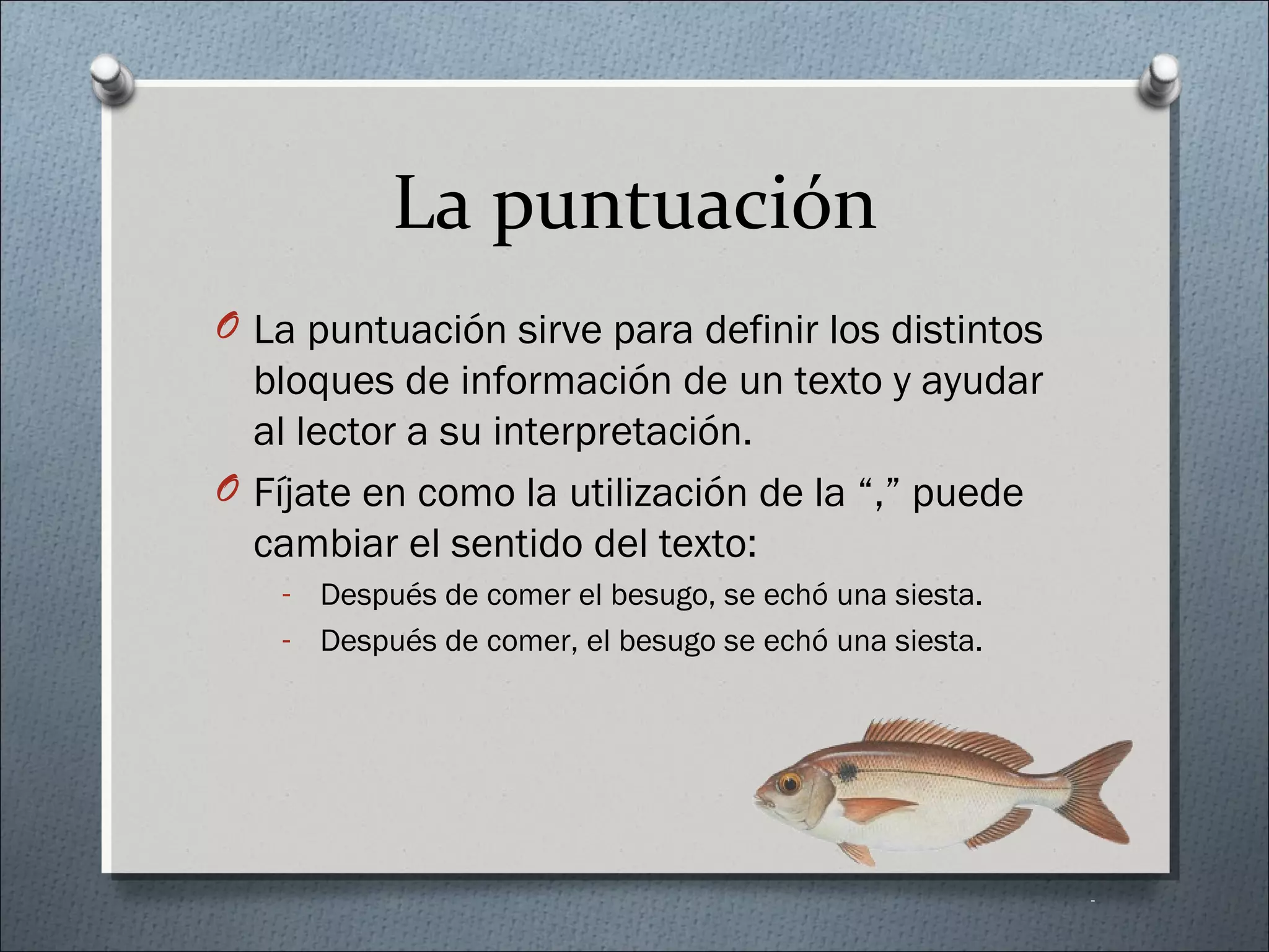 La puntuación
O La puntuación sirve para definir los distintos
bloques de información de un texto y ayudar
al lector a su interpretación.
O Fíjate en como la utilización de la “,” puede
cambiar el sentido del texto:
- Después de comer el besugo, se echó una siesta.
- Después de comer, el besugo se echó una siesta.
 