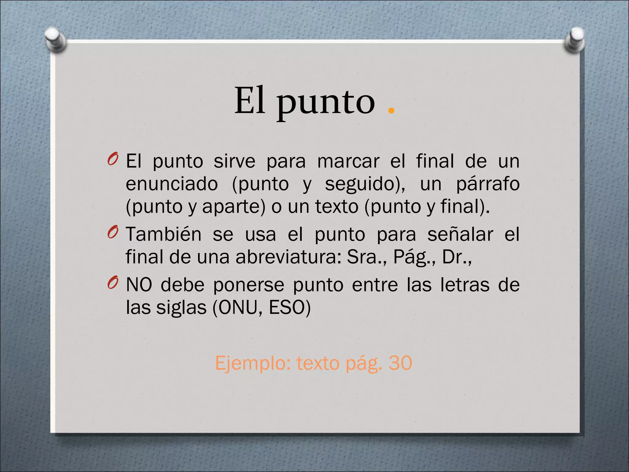 El punto .
O El punto sirve para marcar el final de un
enunciado (punto y seguido), un párrafo
(punto y aparte) o un texto (punto y final).
O También se usa el punto para señalar el
final de una abreviatura: Sra., Pág., Dr.,
O NO debe ponerse punto entre las letras de
las siglas (ONU, ESO)
Ejemplo: texto pág. 30
 
