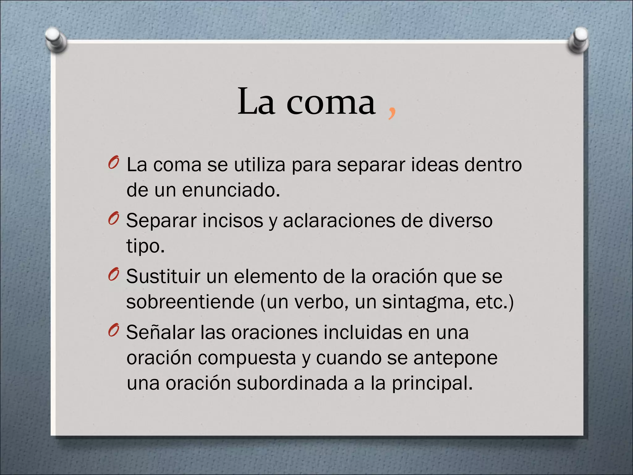 La coma ,
O La coma se utiliza para separar ideas dentro
de un enunciado.
O Separar incisos y aclaraciones de diverso
tipo.
O Sustituir un elemento de la oración que se
sobreentiende (un verbo, un sintagma, etc.)
O Señalar las oraciones incluidas en una
oración compuesta y cuando se antepone
una oración subordinada a la principal.
 