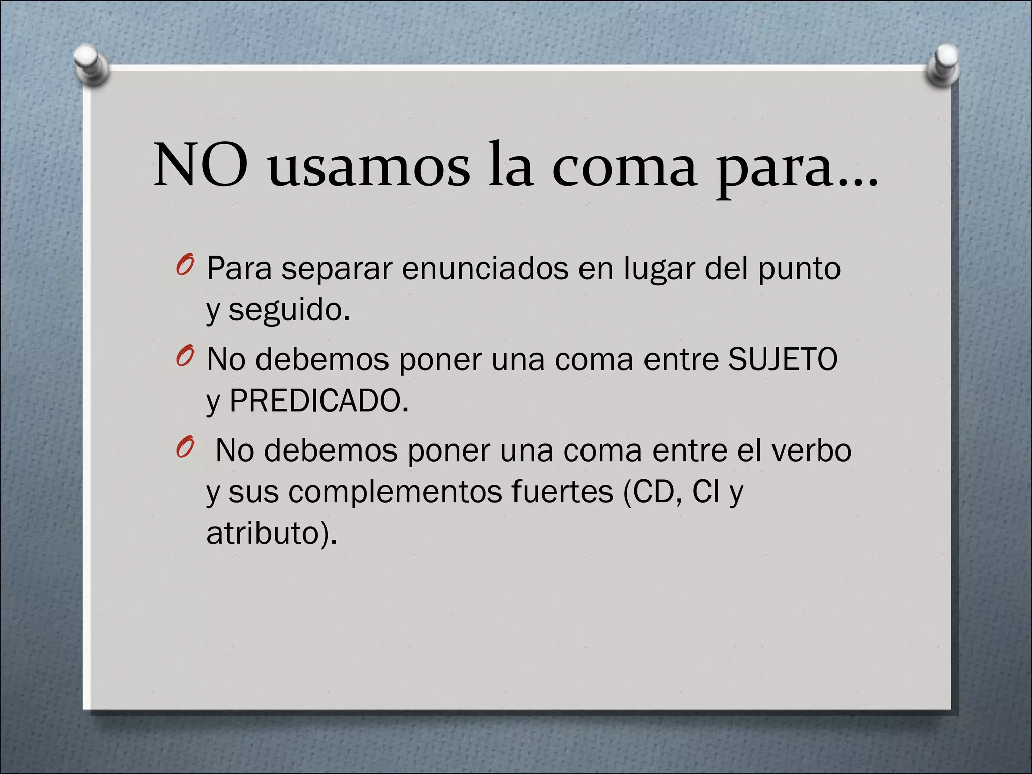 NO usamos la coma para…
O Para separar enunciados en lugar del punto
y seguido.
O No debemos poner una coma entre SUJETO
y PREDICADO.
O No debemos poner una coma entre el verbo
y sus complementos fuertes (CD, CI y
atributo).
 