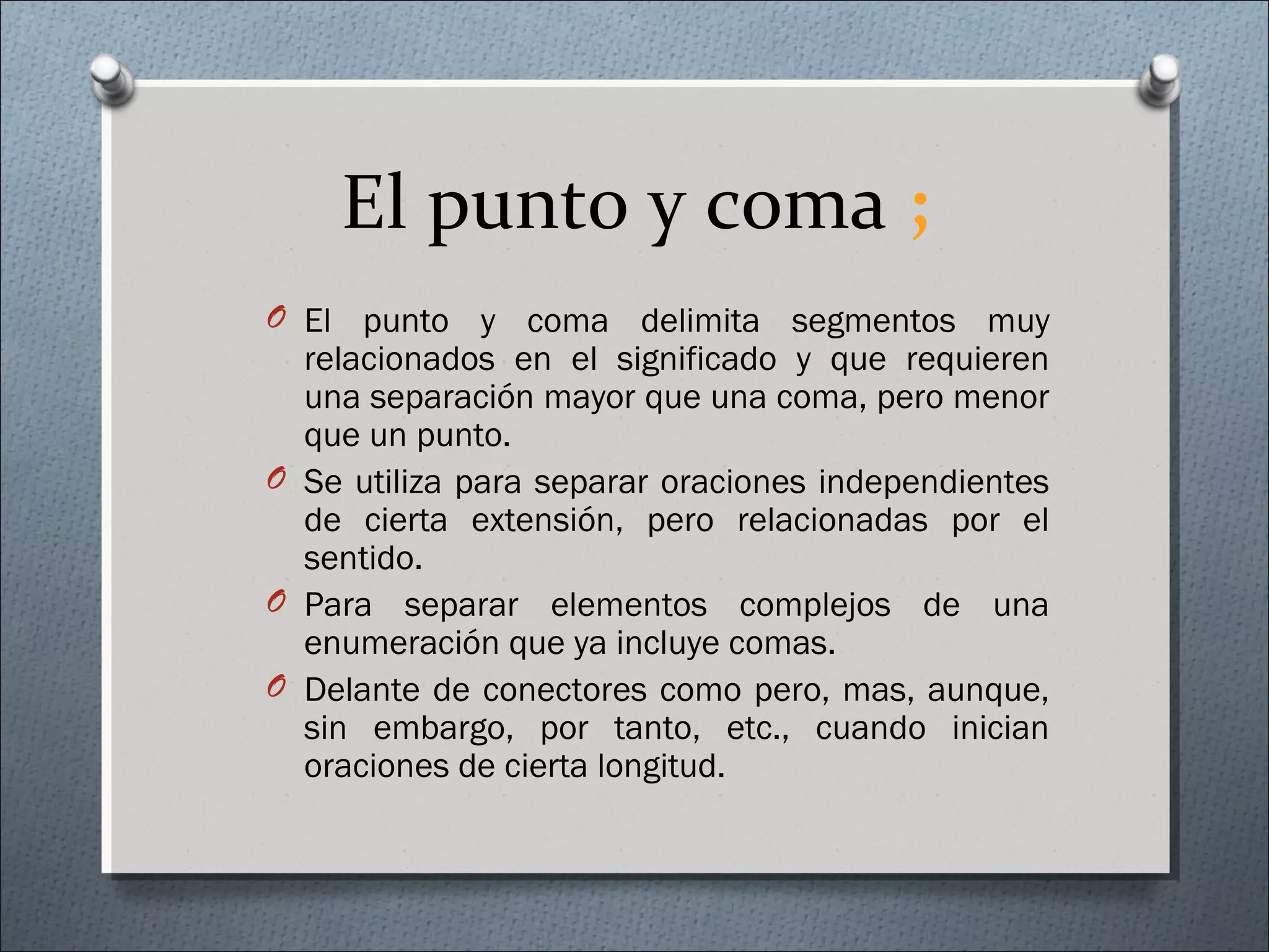 El punto y coma ;
O El punto y coma delimita segmentos muy
relacionados en el significado y que requieren
una separación mayor que una coma, pero menor
que un punto.
O Se utiliza para separar oraciones independientes
de cierta extensión, pero relacionadas por el
sentido.
O Para separar elementos complejos de una
enumeración que ya incluye comas.
O Delante de conectores como pero, mas, aunque,
sin embargo, por tanto, etc., cuando inician
oraciones de cierta longitud.
 