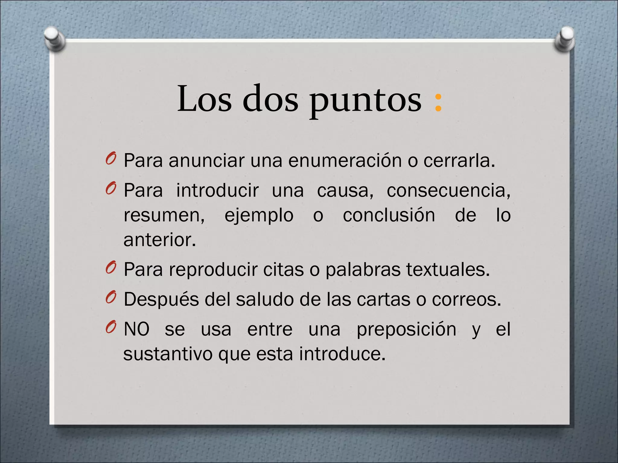 Los dos puntos :
O Para anunciar una enumeración o cerrarla.
O Para introducir una causa, consecuencia,
resumen, ejemplo o conclusión de lo
anterior.
O Para reproducir citas o palabras textuales.
O Después del saludo de las cartas o correos.
O NO se usa entre una preposición y el
sustantivo que esta introduce.
 