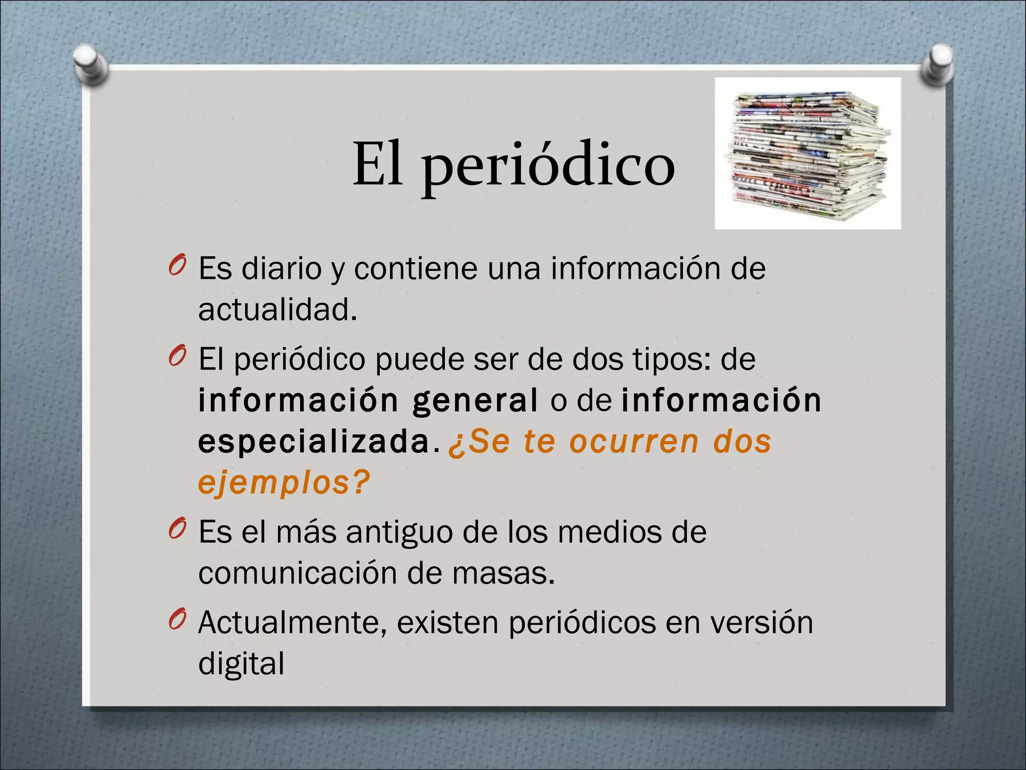El periódico
O Es diario y contiene una información de
actualidad.
O El periódico puede ser de dos tipos: de
información general o de información
especializada. ¿Se te ocurren dos
ejemplos?
O Es el más antiguo de los medios de
comunicación de masas.
O Actualmente, existen periódicos en versión
digital
 