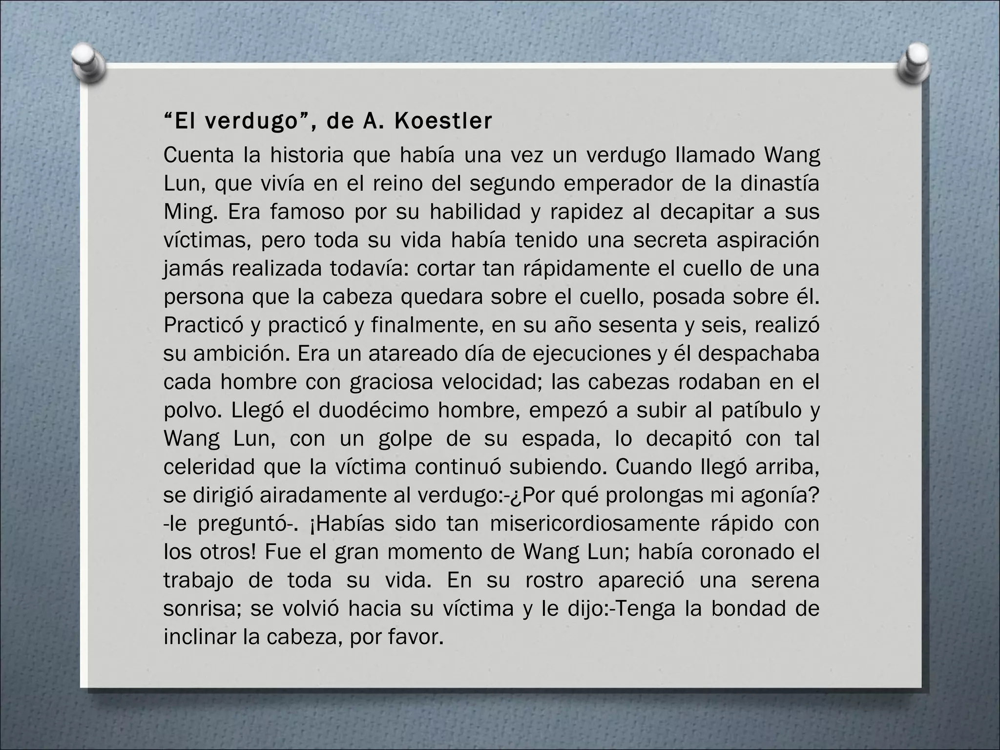 “El verdugo”, de A. Koestler
Cuenta la historia que había una vez un verdugo llamado Wang
Lun, que vivía en el reino del segundo emperador de la dinastía
Ming. Era famoso por su habilidad y rapidez al decapitar a sus
víctimas, pero toda su vida había tenido una secreta aspiración
jamás realizada todavía: cortar tan rápidamente el cuello de una
persona que la cabeza quedara sobre el cuello, posada sobre él.
Practicó y practicó y finalmente, en su año sesenta y seis, realizó
su ambición. Era un atareado día de ejecuciones y él despachaba
cada hombre con graciosa velocidad; las cabezas rodaban en el
polvo. Llegó el duodécimo hombre, empezó a subir al patíbulo y
Wang Lun, con un golpe de su espada, lo decapitó con tal
celeridad que la víctima continuó subiendo. Cuando llegó arriba,
se dirigió airadamente al verdugo:-¿Por qué prolongas mi agonía?
-le preguntó-. ¡Habías sido tan misericordiosamente rápido con
los otros! Fue el gran momento de Wang Lun; había coronado el
trabajo de toda su vida. En su rostro apareció una serena
sonrisa; se volvió hacia su víctima y le dijo:-Tenga la bondad de
inclinar la cabeza, por favor.
 