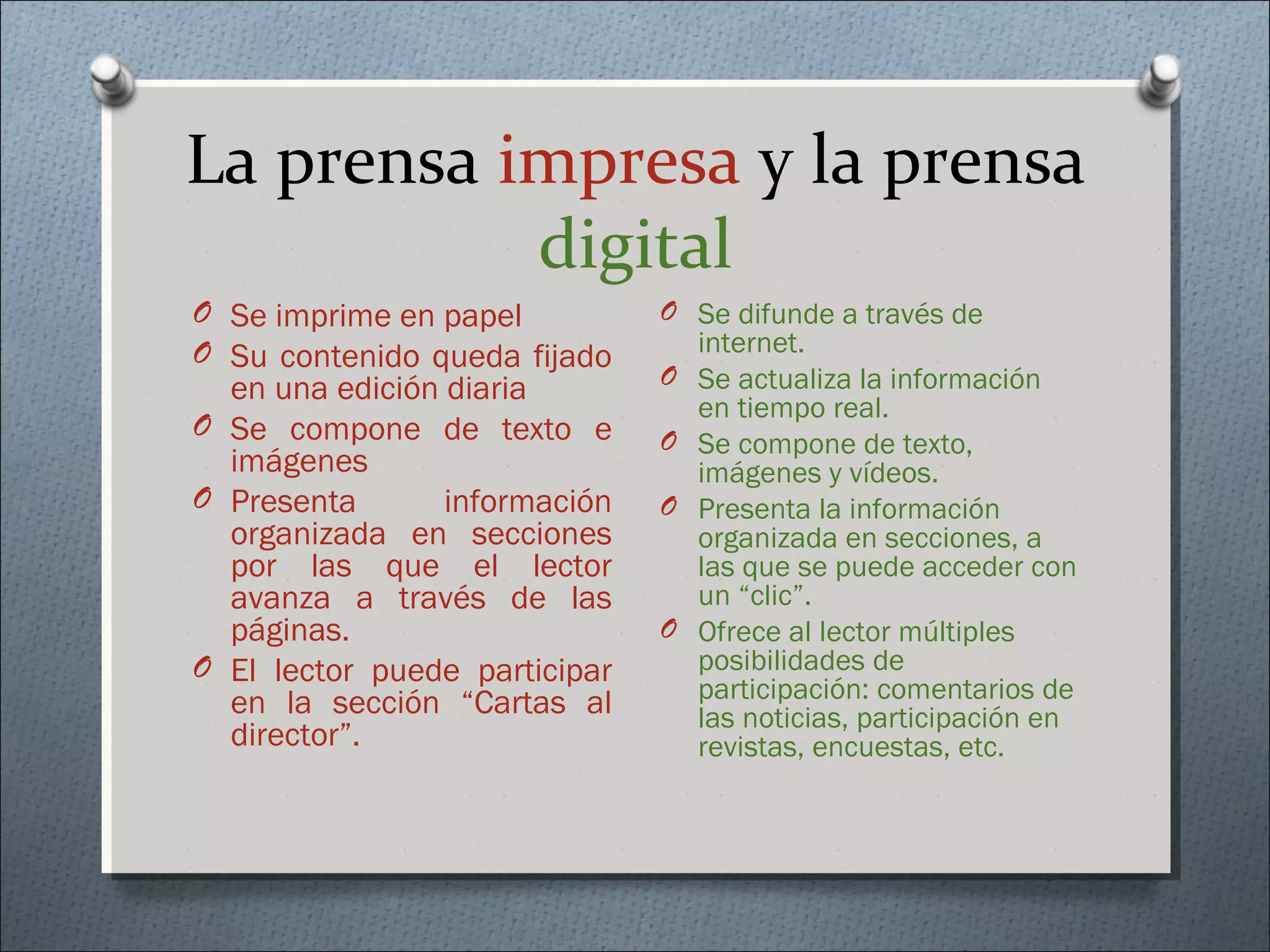 La prensa impresa y la prensa
digital
O Se imprime en papel
O Su contenido queda fijado
en una edición diaria
O Se compone de texto e
imágenes
O Presenta información
organizada en secciones
por las que el lector
avanza a través de las
páginas.
O El lector puede participar
en la sección “Cartas al
director”.
O Se difunde a través de
internet.
O Se actualiza la información
en tiempo real.
O Se compone de texto,
imágenes y vídeos.
O Presenta la información
organizada en secciones, a
las que se puede acceder con
un “clic”.
O Ofrece al lector múltiples
posibilidades de
participación: comentarios de
las noticias, participación en
revistas, encuestas, etc.
 