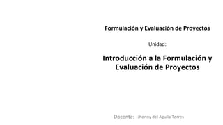 Docente:
Unidad:
Formulación y Evaluación de Proyectos
Introducción a la Formulación y
Evaluación de Proyectos
Jhonny del Aguila Torres
 
