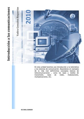 YadiraGonzálezBaquerizo
2010
Introducciónalascomunicaciones
En esta unidad haremos una introducción a la telemàtica
y los sistemas de comunicación. Basandonos en ejemplos
de la vida real definiremos conceptos básicos de
telecomunicaciones , como los tipos y medios de
transmisión, tipos de redes, modulaciones,
multiplexaciones, etc.
IES EMILI DARDER
 