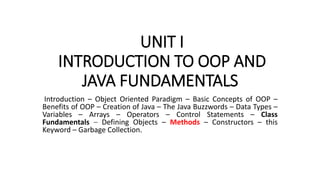 UNIT I
INTRODUCTION TO OOP AND
JAVA FUNDAMENTALS
Introduction – Object Oriented Paradigm – Basic Concepts of OOP –
Benefits of OOP – Creation of Java – The Java Buzzwords – Data Types –
Variables – Arrays – Operators – Control Statements – Class
Fundamentals – Defining Objects – Methods – Constructors – this
Keyword – Garbage Collection.
 