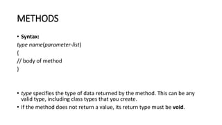 METHODS
• Syntax:
type name(parameter-list)
{
// body of method
}
• type specifies the type of data returned by the method. This can be any
valid type, including class types that you create.
• If the method does not return a value, its return type must be void.
 